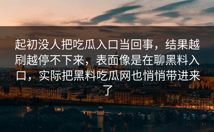 起初没人把吃瓜入口当回事,结果越刷越停不下来,表面像是在聊黑料入口,实际把黑料吃瓜网也悄悄带进来了 起初没人把吃瓜入口当回事,结果越刷越停不下来,表面像是在聊黑料入口,实际把黑料吃瓜网也悄悄带进来了