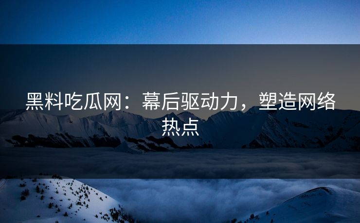 黑料吃瓜网：幕后驱动力，塑造网络热点