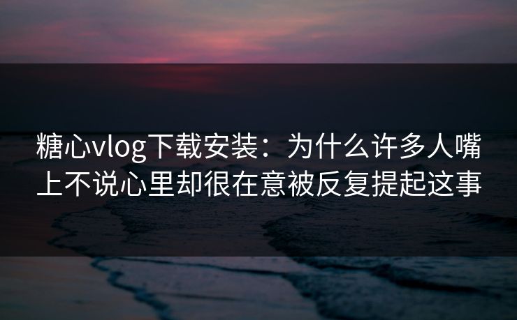 糖心vlog下载安装：为什么许多人嘴上不说心里却很在意被反复提起这事