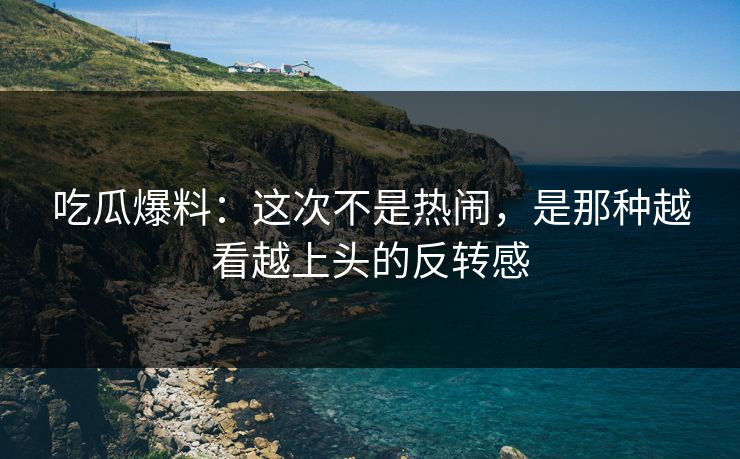 吃瓜爆料：这次不是热闹，是那种越看越上头的反转感