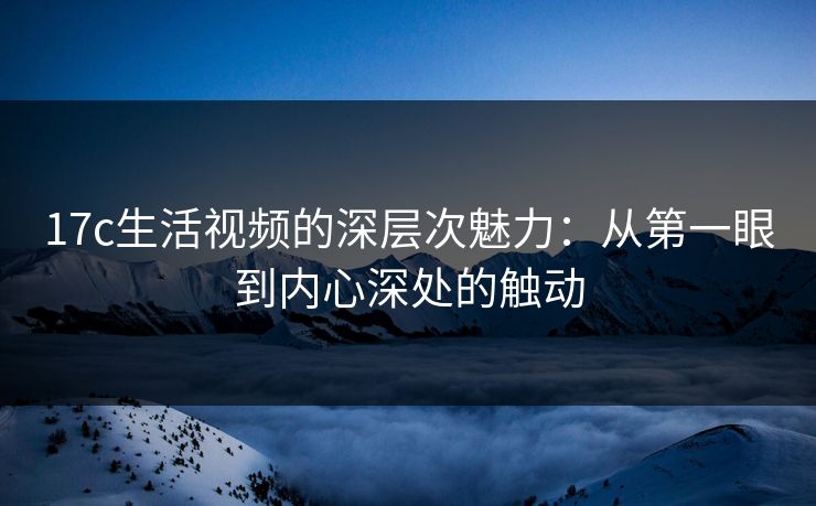 17c生活视频的深层次魅力:从第一眼到内心深处的触动 17c生活视频的深层次魅力:从第一眼到内心深处的触动