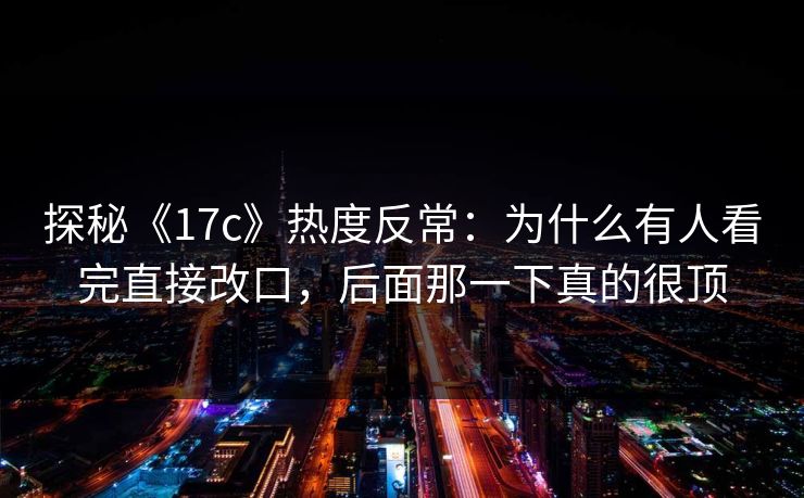 探秘《17c》热度反常:为什么有人看完直接改口,后面那一下真的很顶 探秘《17c》热度反常:为什么有人看完直接改口,后面那一下真的很顶