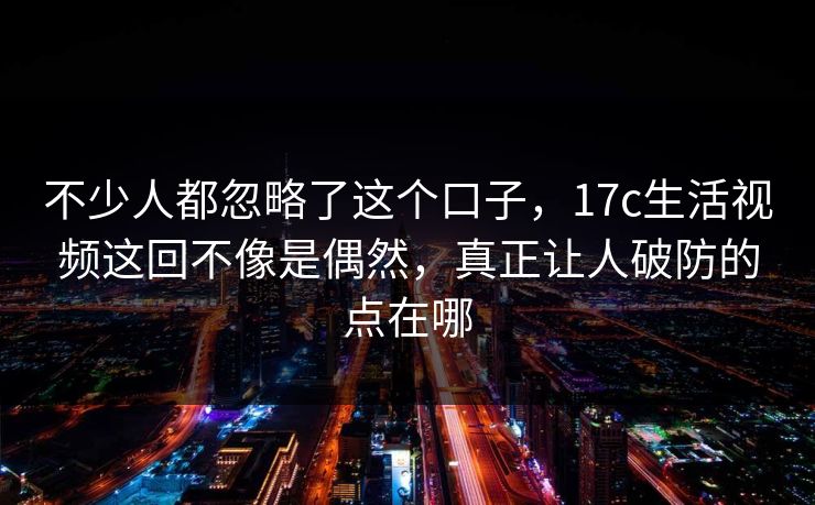 不少人都忽略了这个口子,17c生活视频这回不像是偶然,真正让人破防的点在哪 不少人都忽略了这个口子,17c生活视频这回不像是偶然,真正让人破防的点在哪
