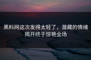 黑料网这次发得太轻了，潜藏的情绪揭开终于惊艳全场