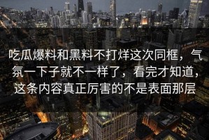 吃瓜爆料和黑料不打烊这次同框，气氛一下子就不一样了，看完才知道，这条内容真正厉害的不是表面那层